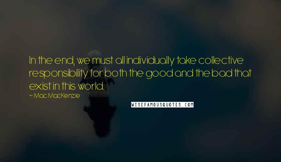 Mac MacKenzie Quotes: In the end, we must all individually take collective responsibility for both the good and the bad that exist in this world.