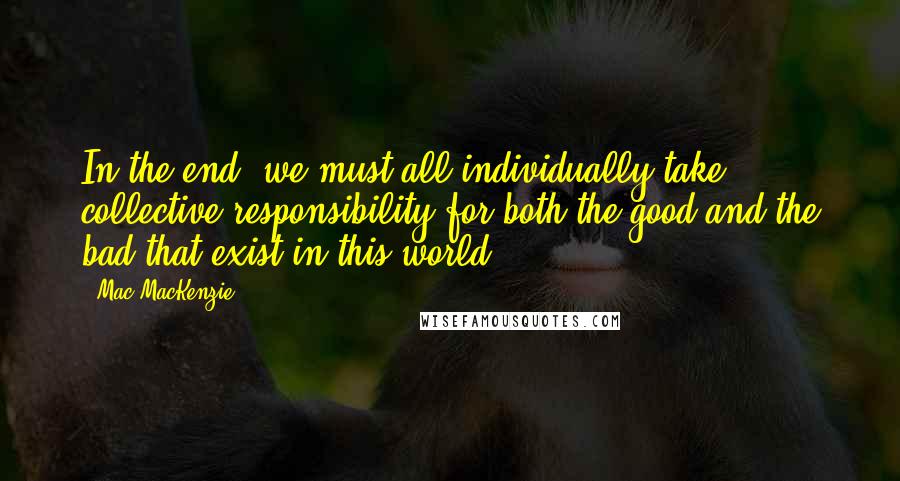 Mac MacKenzie Quotes: In the end, we must all individually take collective responsibility for both the good and the bad that exist in this world.