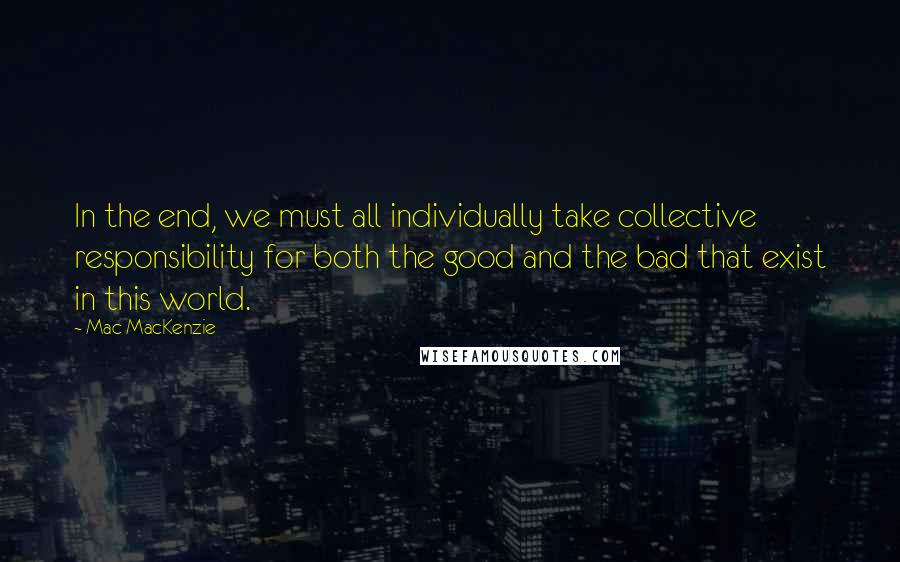 Mac MacKenzie Quotes: In the end, we must all individually take collective responsibility for both the good and the bad that exist in this world.