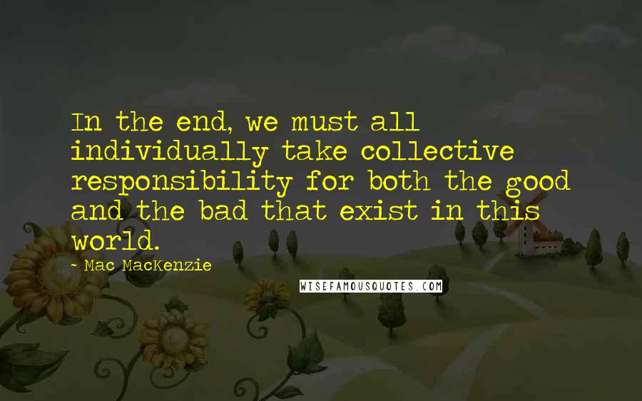 Mac MacKenzie Quotes: In the end, we must all individually take collective responsibility for both the good and the bad that exist in this world.