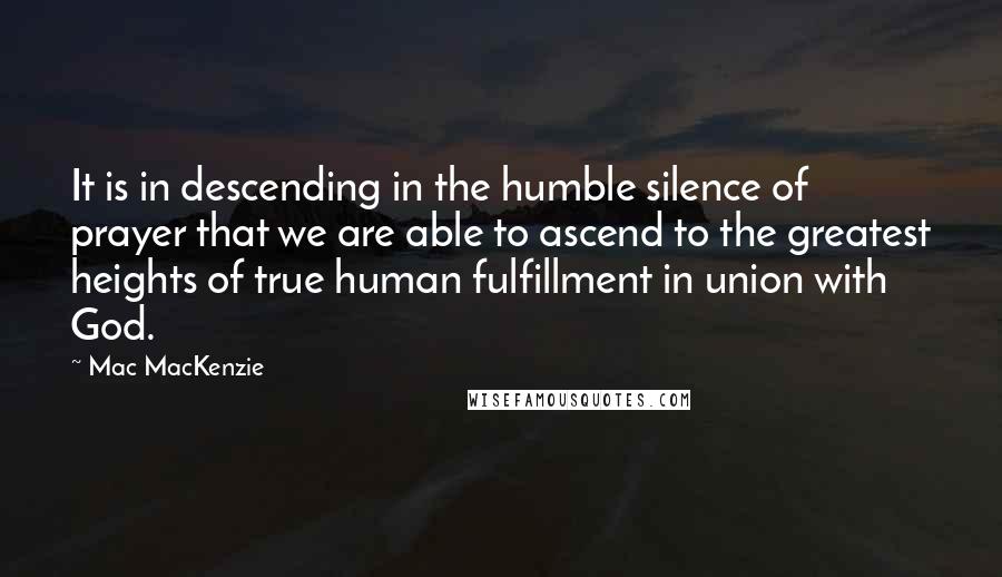 Mac MacKenzie Quotes: It is in descending in the humble silence of prayer that we are able to ascend to the greatest heights of true human fulfillment in union with God.