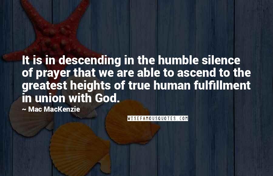 Mac MacKenzie Quotes: It is in descending in the humble silence of prayer that we are able to ascend to the greatest heights of true human fulfillment in union with God.