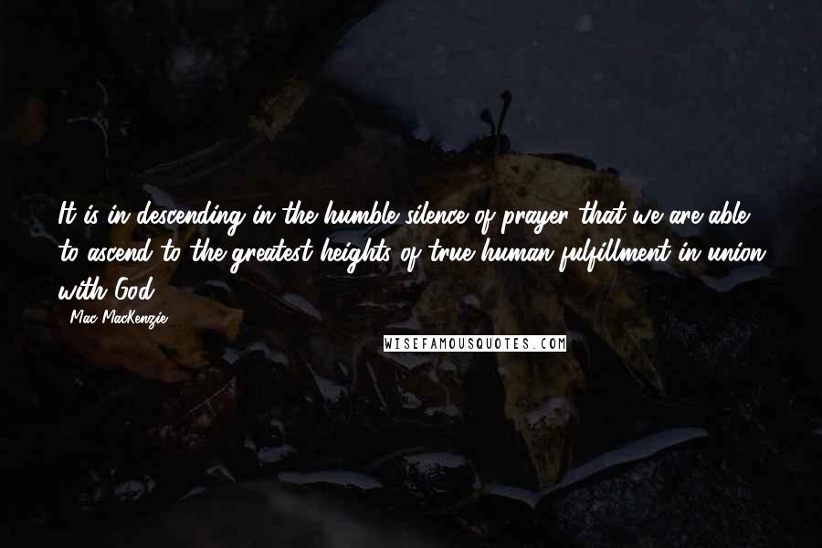 Mac MacKenzie Quotes: It is in descending in the humble silence of prayer that we are able to ascend to the greatest heights of true human fulfillment in union with God.