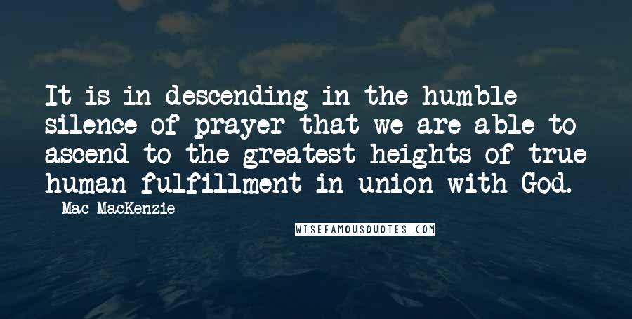 Mac MacKenzie Quotes: It is in descending in the humble silence of prayer that we are able to ascend to the greatest heights of true human fulfillment in union with God.