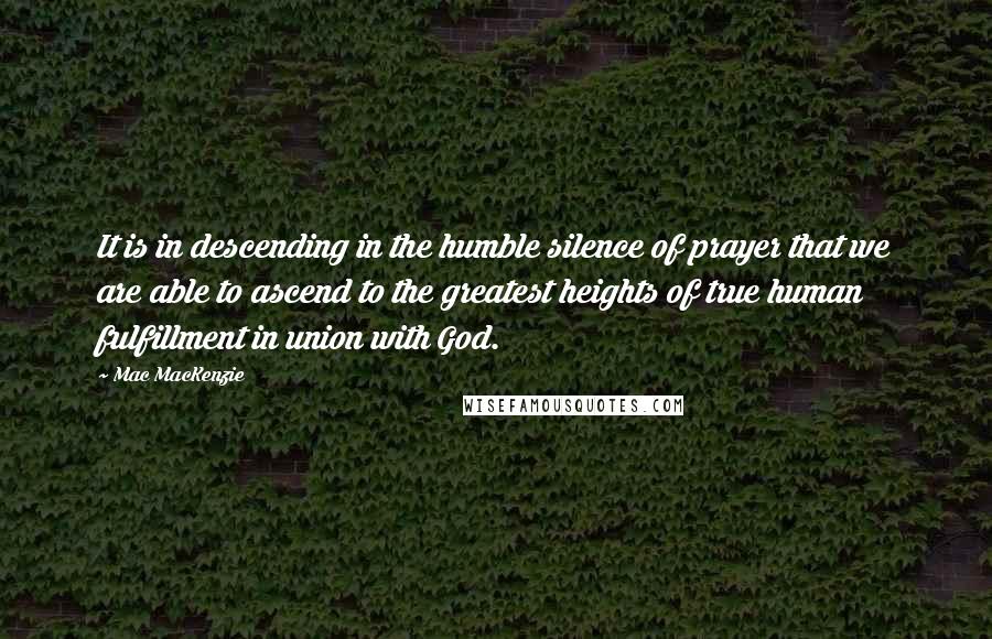 Mac MacKenzie Quotes: It is in descending in the humble silence of prayer that we are able to ascend to the greatest heights of true human fulfillment in union with God.