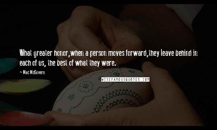 Mac McGovern Quotes: What greater honor,when a person moves forward,they leave behind in each of us, the best of what they were.