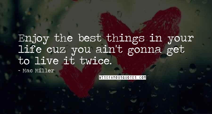 Mac Miller Quotes: Enjoy the best things in your life cuz you ain't gonna get to live it twice.