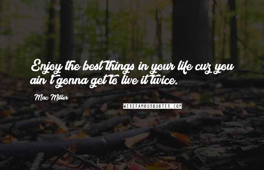 Mac Miller Quotes: Enjoy the best things in your life cuz you ain't gonna get to live it twice.