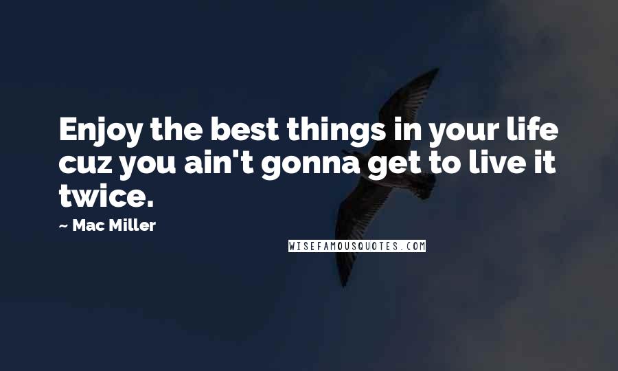 Mac Miller Quotes: Enjoy the best things in your life cuz you ain't gonna get to live it twice.