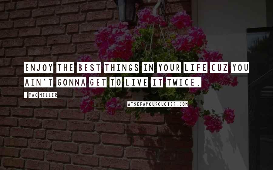 Mac Miller Quotes: Enjoy the best things in your life cuz you ain't gonna get to live it twice.