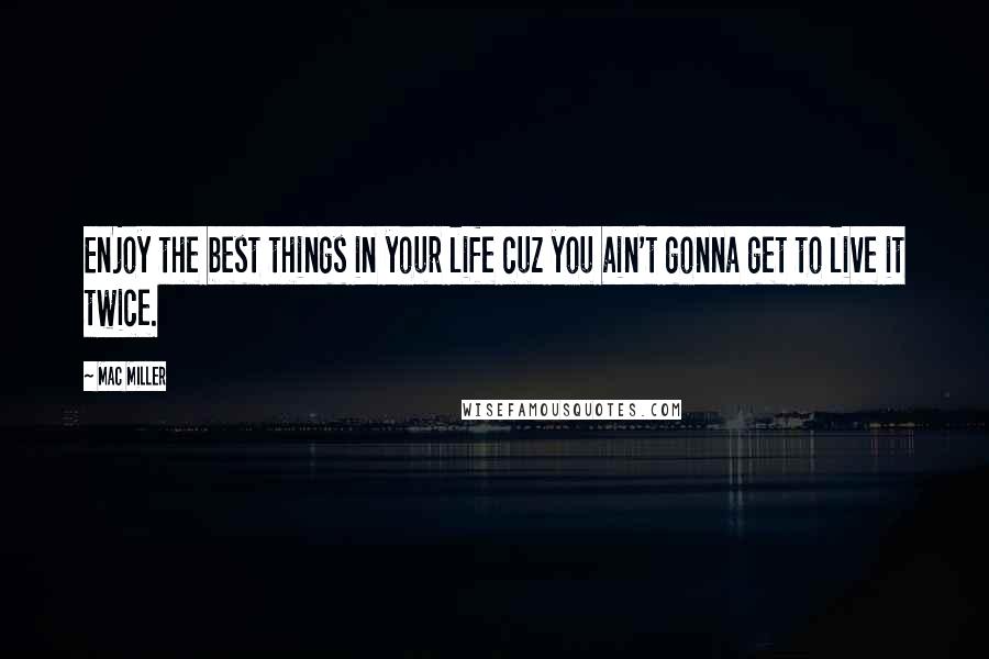 Mac Miller Quotes: Enjoy the best things in your life cuz you ain't gonna get to live it twice.