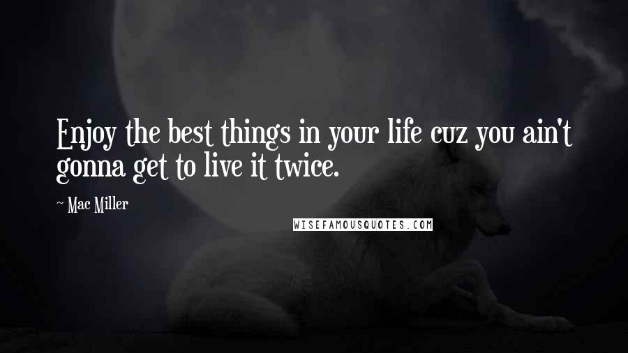 Mac Miller Quotes: Enjoy the best things in your life cuz you ain't gonna get to live it twice.