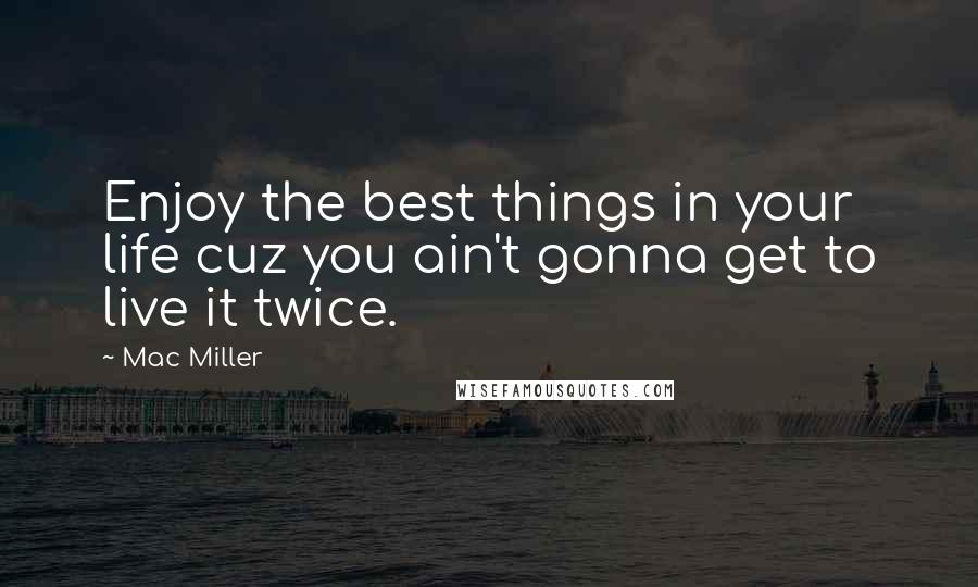 Mac Miller Quotes: Enjoy the best things in your life cuz you ain't gonna get to live it twice.