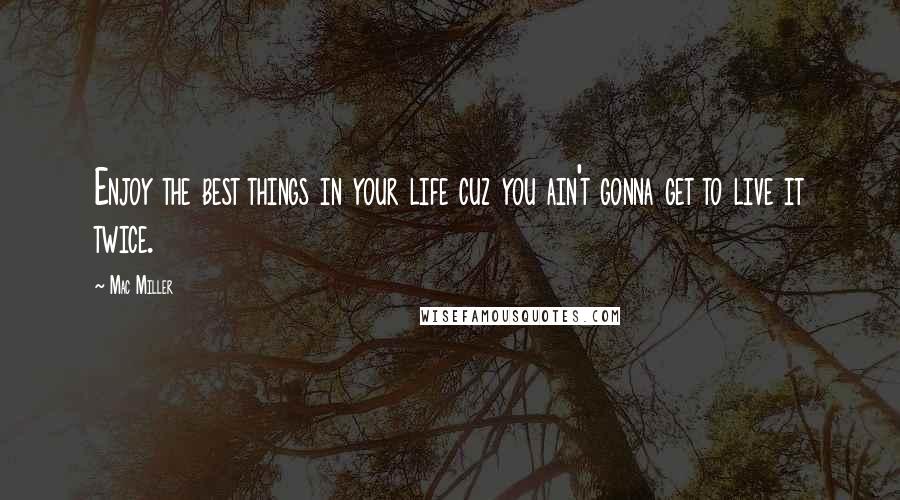 Mac Miller Quotes: Enjoy the best things in your life cuz you ain't gonna get to live it twice.