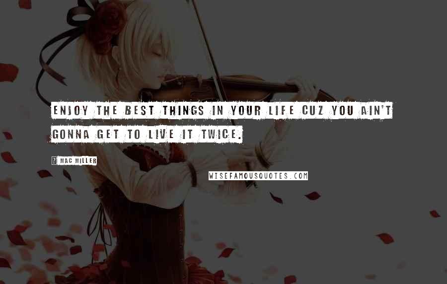 Mac Miller Quotes: Enjoy the best things in your life cuz you ain't gonna get to live it twice.