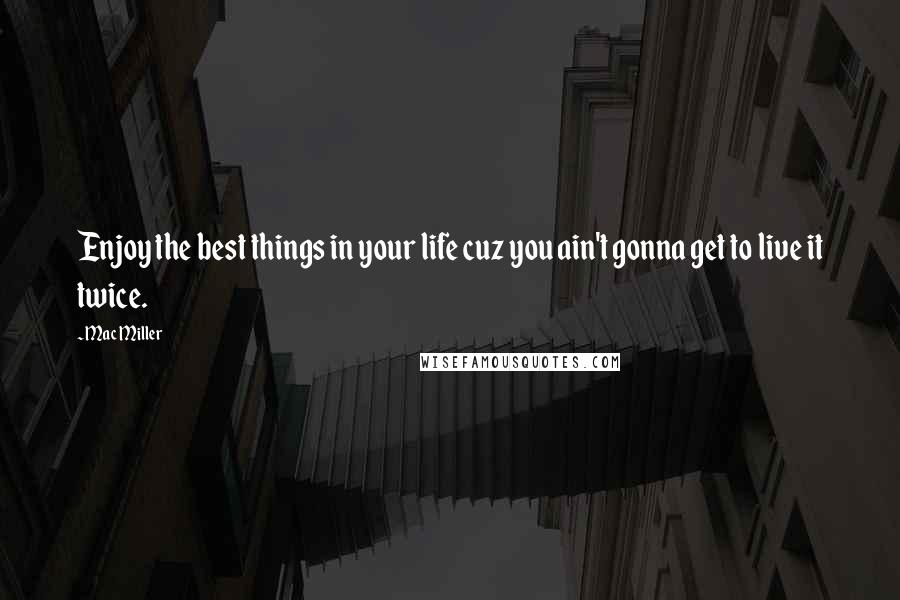 Mac Miller Quotes: Enjoy the best things in your life cuz you ain't gonna get to live it twice.