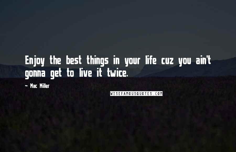 Mac Miller Quotes: Enjoy the best things in your life cuz you ain't gonna get to live it twice.