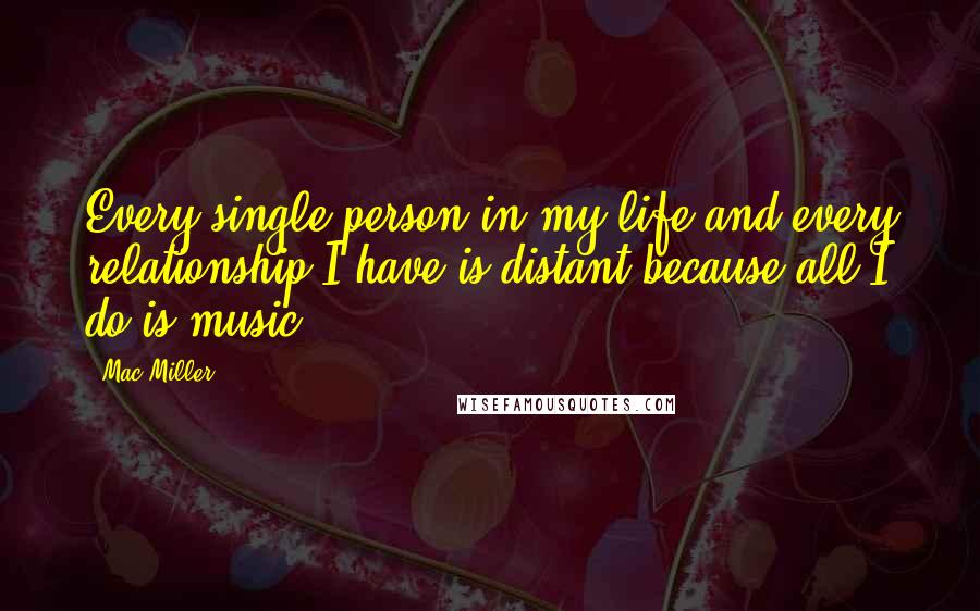 Mac Miller Quotes: Every single person in my life and every relationship I have is distant because all I do is music.