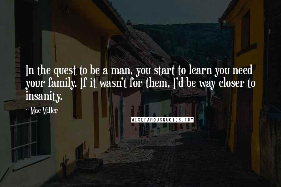 Mac Miller Quotes: In the quest to be a man, you start to learn you need your family. If it wasn't for them, I'd be way closer to insanity.