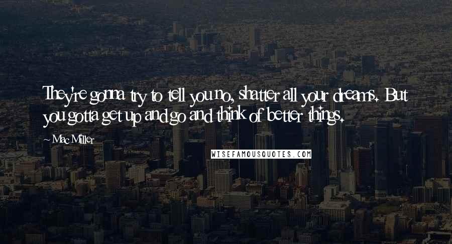 Mac Miller Quotes: They're gonna try to tell you no, shatter all your dreams. But you gotta get up and go and think of better things.