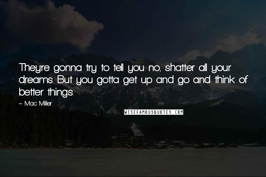 Mac Miller Quotes: They're gonna try to tell you no, shatter all your dreams. But you gotta get up and go and think of better things.