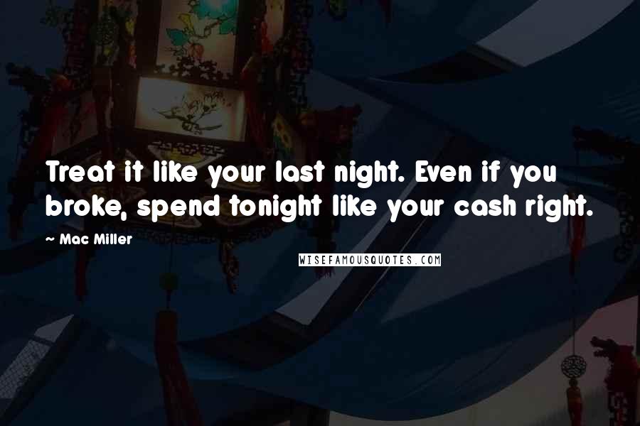 Mac Miller Quotes: Treat it like your last night. Even if you broke, spend tonight like your cash right.