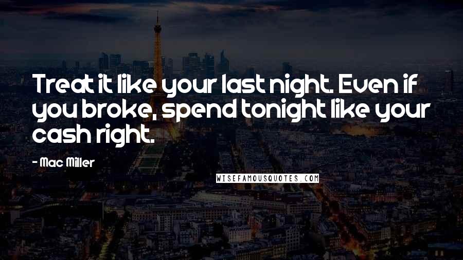 Mac Miller Quotes: Treat it like your last night. Even if you broke, spend tonight like your cash right.