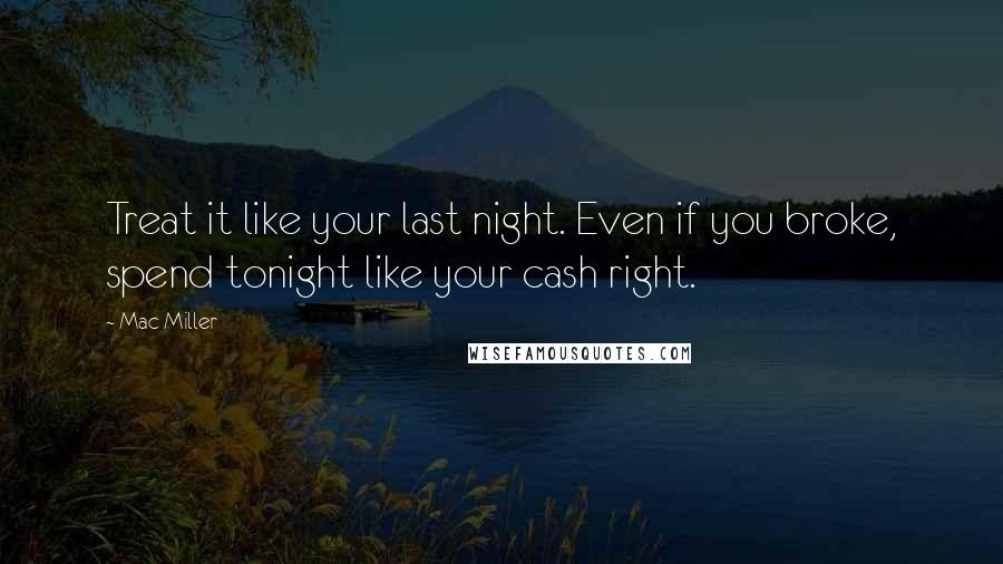 Mac Miller Quotes: Treat it like your last night. Even if you broke, spend tonight like your cash right.