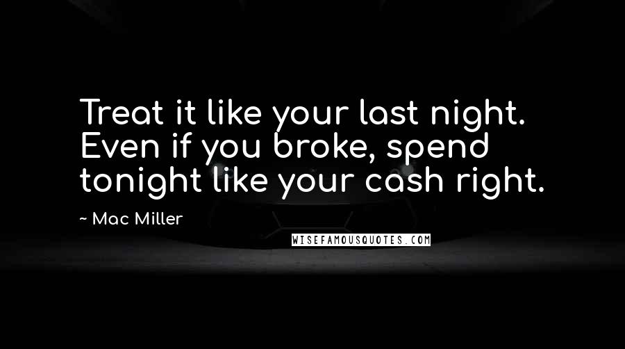 Mac Miller Quotes: Treat it like your last night. Even if you broke, spend tonight like your cash right.