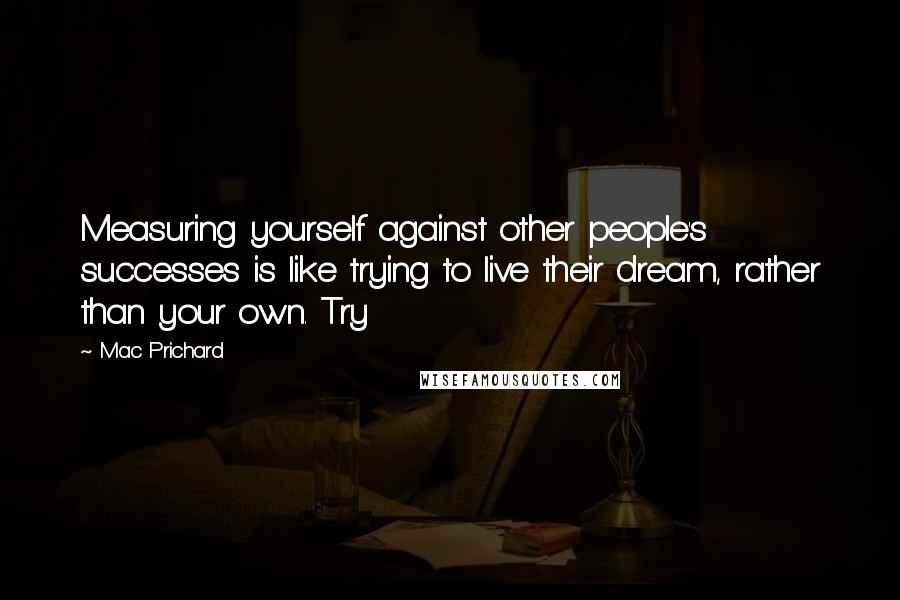Mac Prichard Quotes: Measuring yourself against other people's successes is like trying to live their dream, rather than your own. Try