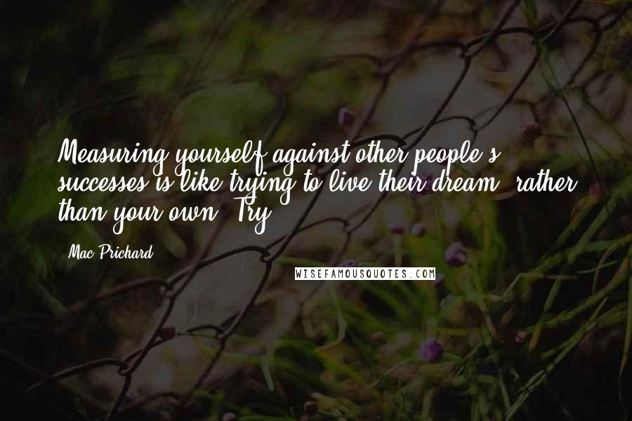 Mac Prichard Quotes: Measuring yourself against other people's successes is like trying to live their dream, rather than your own. Try