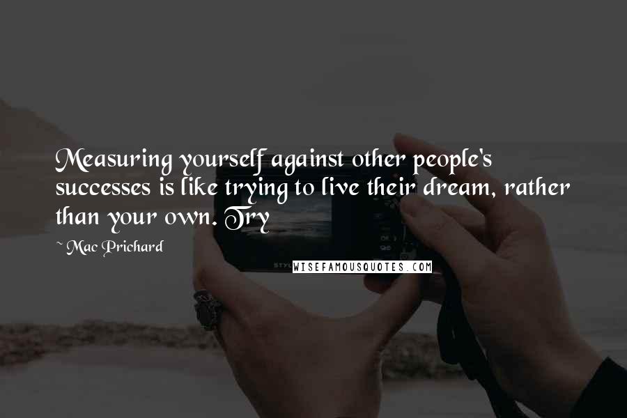 Mac Prichard Quotes: Measuring yourself against other people's successes is like trying to live their dream, rather than your own. Try