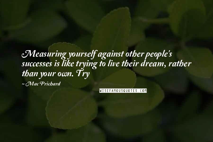 Mac Prichard Quotes: Measuring yourself against other people's successes is like trying to live their dream, rather than your own. Try