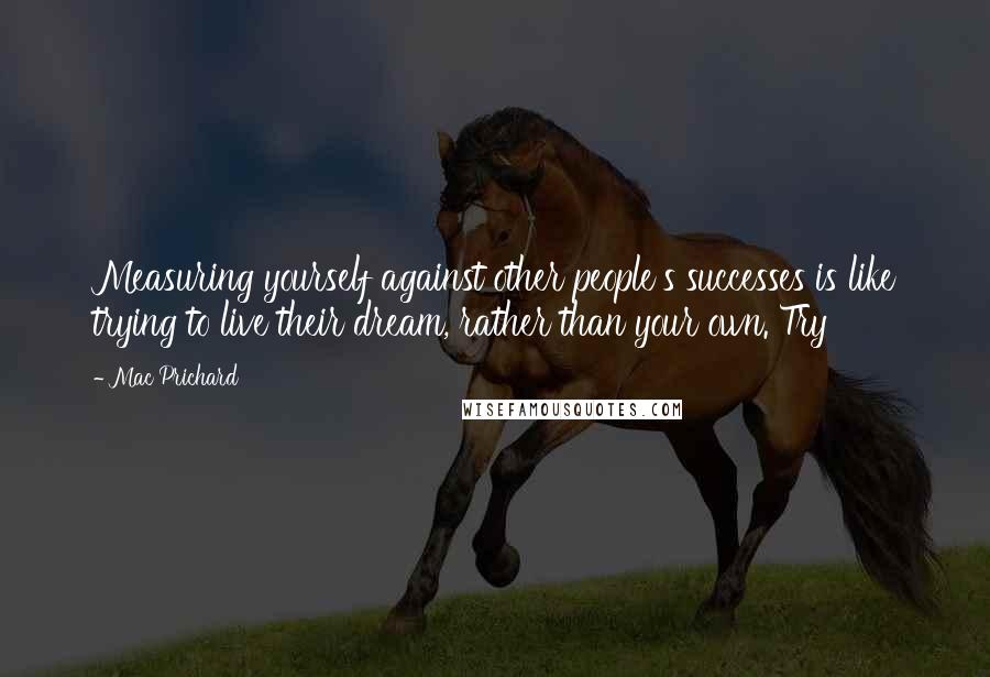 Mac Prichard Quotes: Measuring yourself against other people's successes is like trying to live their dream, rather than your own. Try