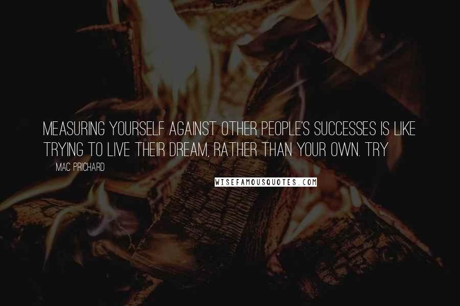 Mac Prichard Quotes: Measuring yourself against other people's successes is like trying to live their dream, rather than your own. Try