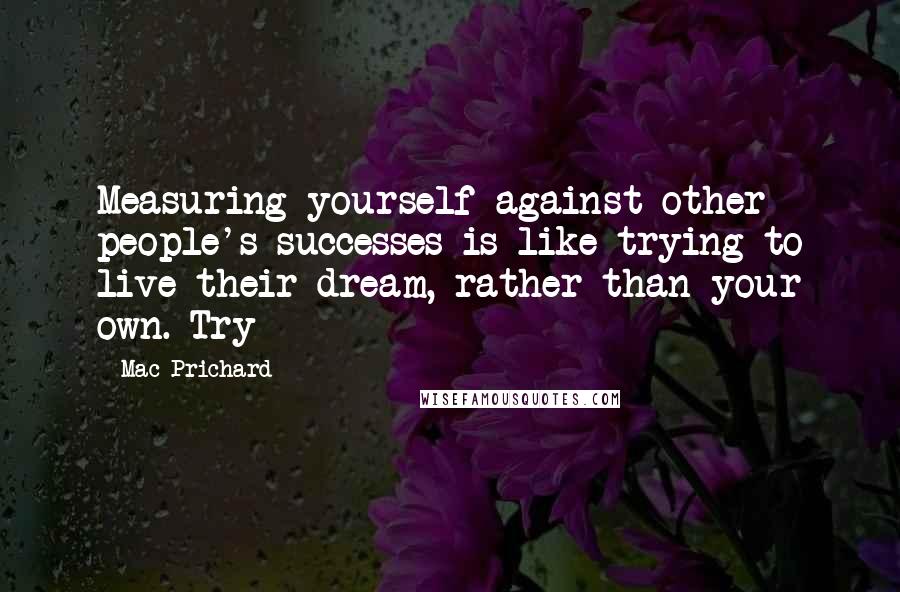 Mac Prichard Quotes: Measuring yourself against other people's successes is like trying to live their dream, rather than your own. Try