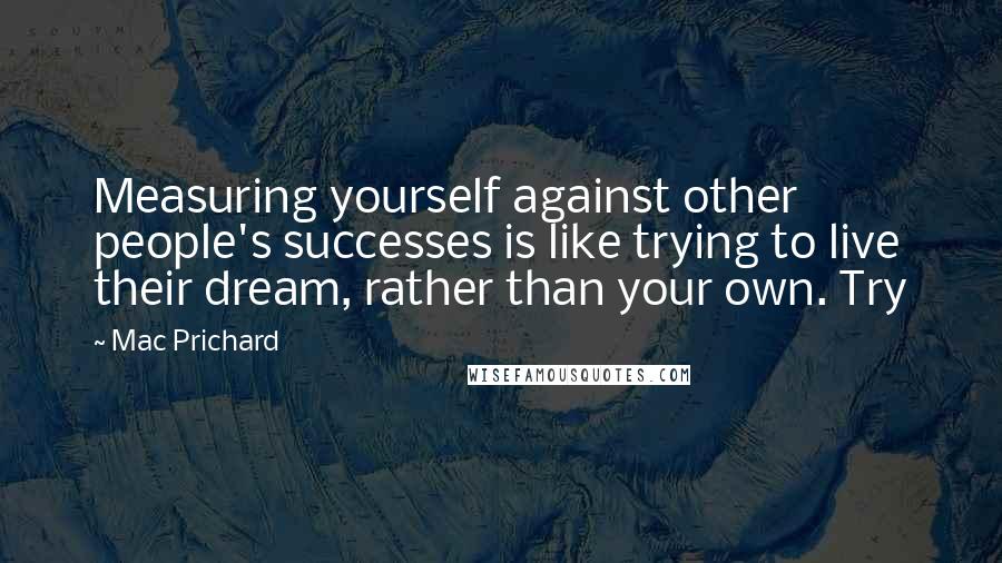 Mac Prichard Quotes: Measuring yourself against other people's successes is like trying to live their dream, rather than your own. Try