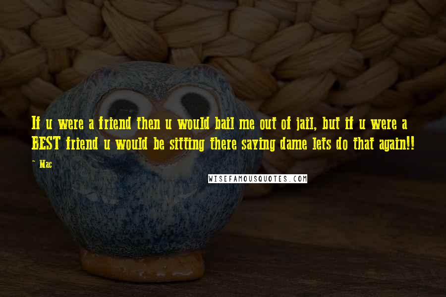 Mac Quotes: If u were a friend then u would bail me out of jail, but if u were a BEST friend u would be sitting there saying dame lets do that again!!