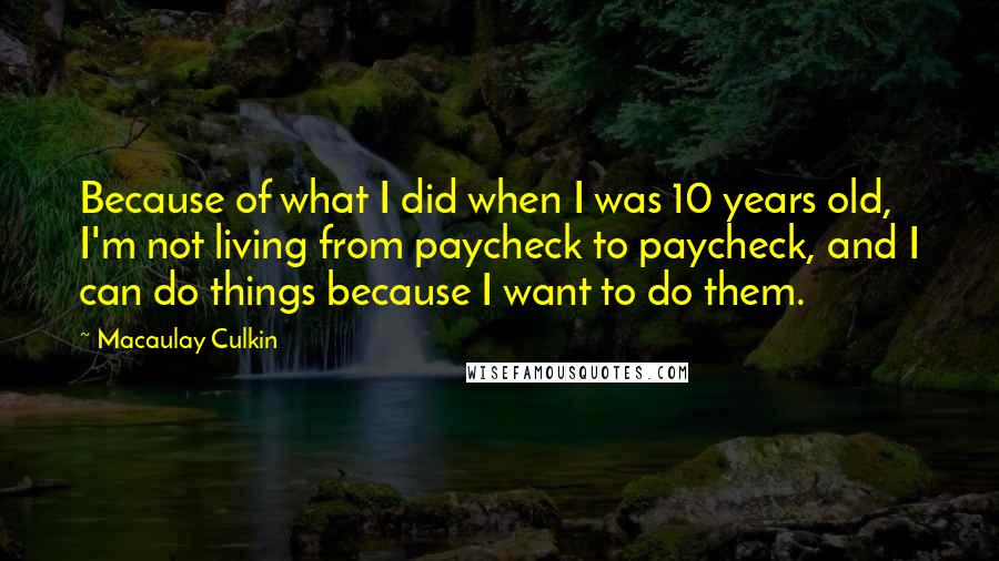 Macaulay Culkin Quotes: Because of what I did when I was 10 years old, I'm not living from paycheck to paycheck, and I can do things because I want to do them.