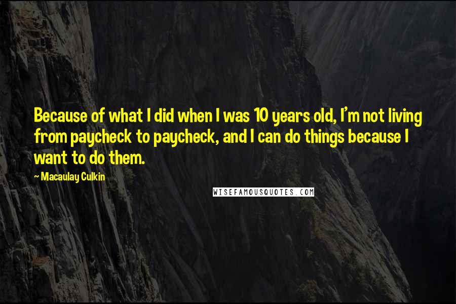 Macaulay Culkin Quotes: Because of what I did when I was 10 years old, I'm not living from paycheck to paycheck, and I can do things because I want to do them.