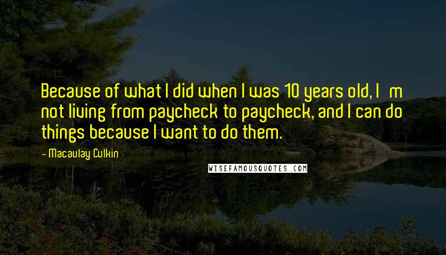 Macaulay Culkin Quotes: Because of what I did when I was 10 years old, I'm not living from paycheck to paycheck, and I can do things because I want to do them.