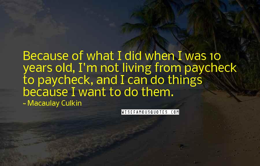 Macaulay Culkin Quotes: Because of what I did when I was 10 years old, I'm not living from paycheck to paycheck, and I can do things because I want to do them.