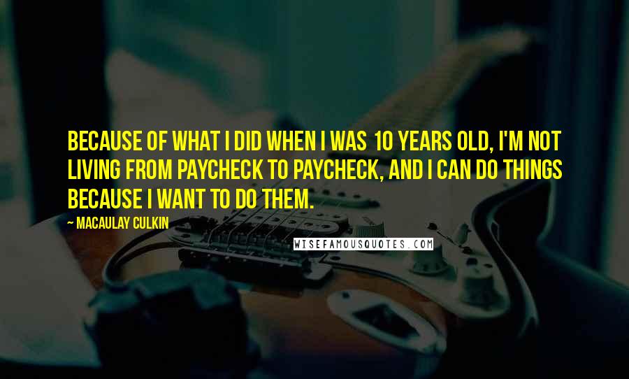 Macaulay Culkin Quotes: Because of what I did when I was 10 years old, I'm not living from paycheck to paycheck, and I can do things because I want to do them.