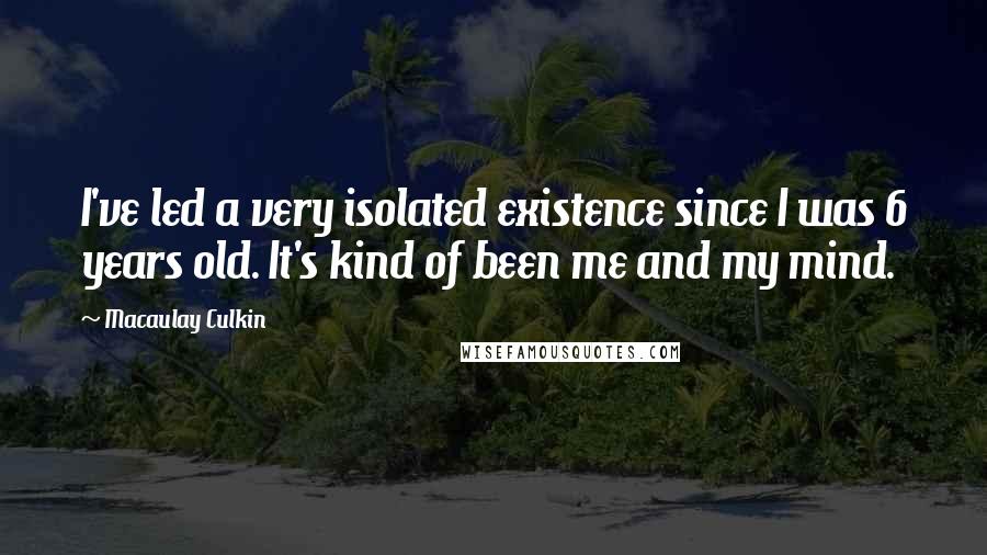 Macaulay Culkin Quotes: I've led a very isolated existence since I was 6 years old. It's kind of been me and my mind.