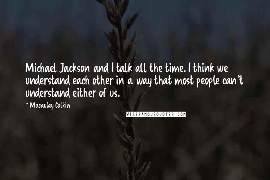 Macaulay Culkin Quotes: Michael Jackson and I talk all the time. I think we understand each other in a way that most people can't understand either of us.