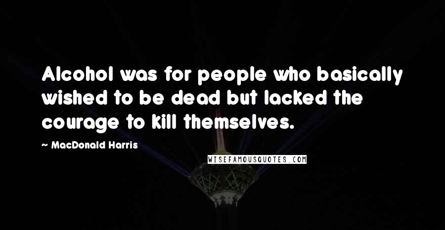 MacDonald Harris Quotes: Alcohol was for people who basically wished to be dead but lacked the courage to kill themselves.