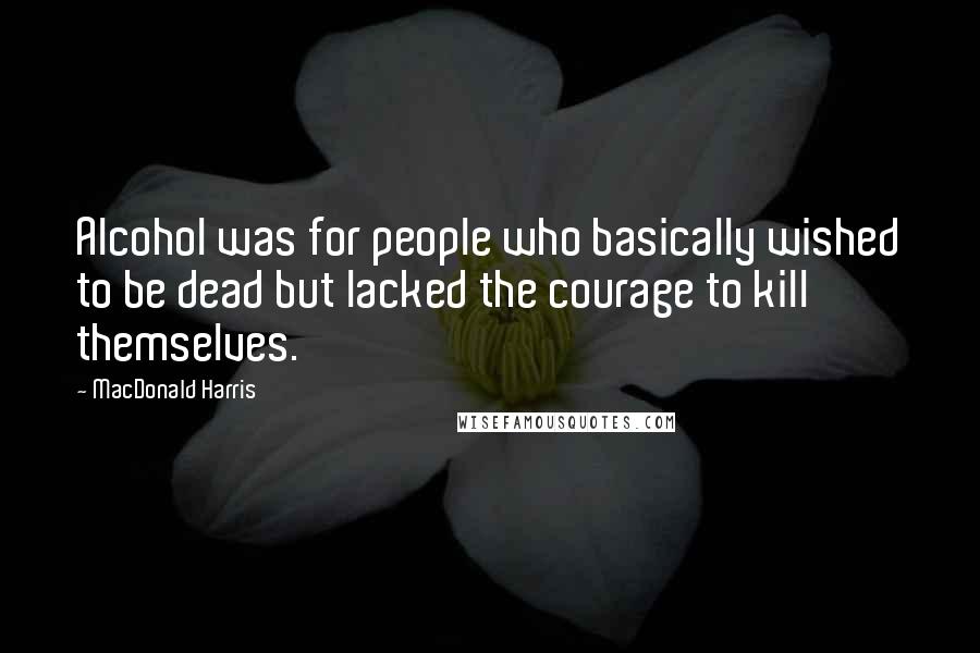 MacDonald Harris Quotes: Alcohol was for people who basically wished to be dead but lacked the courage to kill themselves.