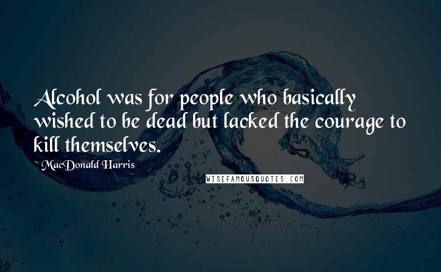 MacDonald Harris Quotes: Alcohol was for people who basically wished to be dead but lacked the courage to kill themselves.