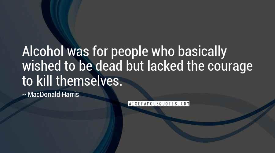 MacDonald Harris Quotes: Alcohol was for people who basically wished to be dead but lacked the courage to kill themselves.