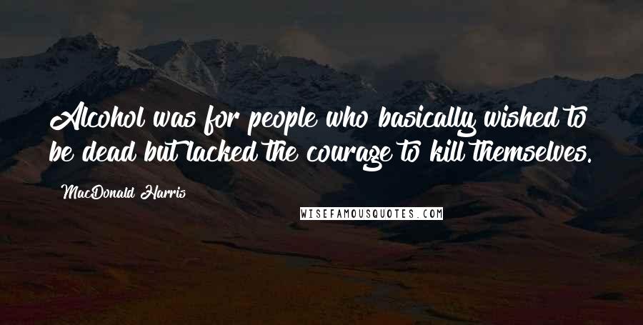 MacDonald Harris Quotes: Alcohol was for people who basically wished to be dead but lacked the courage to kill themselves.